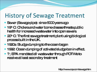 History of Sewage Treatment Sewer (Sewage pipe): since 5000 years ago 19 th  C: Cholera and water borne disease threats public health for increased wastewater into open sewers.  20 th  C: The first sewage treatment plant using biological process built in the UK. 1920s: Sludge dumping to the ocean began 1992: Ocean dumping of activated sludge ban in effect. ? ; EPA mandated all wastewater through POTWs to receive at least secondary treatment http://www.cqs.com/sewage.htm 