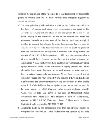 10
condition for application of the rule in S. 10 is that there must be "reasonable 
ground  to   believe   that  two   or   more  persons  have   conspired  together  to 
commit an offence.
 a) The basic principle which underlies in S.10 of the Evidence Act, 1872 is 
the   theory of  agency and  hence  every  conspirator   is  an  agent of  his 
associate in carrying out the object of the conspiracy. There can be no 
doubt, relying on the confession by one of the accused that, there are 
reasonable grounds to believe that all the four accused have conspired 
together to commit the offence. So what these accused have spoken to 
each other in reference to their common intention as could be gathered 
from said confession can be regarded as relevant facts falling within the 
purview of the S.10 of the Evidence Act, 1872. It is not necessary that a 
witness   should   have   deposed   to   the   fact   so   transpired   between   the 
conspirators. A dialogue between them could be proved through any other 
legally  permitted mode. When  confession is legally proved and found 
admissible in evidence, the same can be used to ascertain what was said, 
done or written between the conspirators. All the things reported in that 
confession referring to what accused 'A' and accused 'B' have said and done 
in reference to the common intention of the conspirators are thus usable 
under S.10 of the Evidence Act, as against those two accused as well, in 
the same manner in which they are usable against confessor himself. 
Please   refer   to   ratio   laid   down   in   the   case   of   Mohammed   Ajmal 
Mohammad   Amir   Kasab   alias   ABU   Mujahid   v.   State   of   Maharashtra, 
reported   in   AIR   2012   SC   3565   and     State   of   Maharashtra   v.   Damu 
Gopinath Shinde, reported in AIR 2000 SC 1691. 
 b) Statements made by the conspirators after they are arrested cannot be 
brought within the ambit of S.10 of the Evidence Act, because by that time 
Points to be kept in mind while trying Session cases. Prepared by H.S. Mulia
 