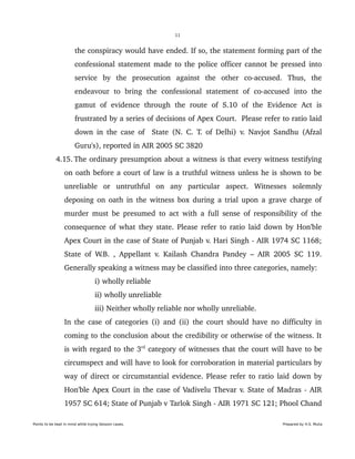 11
the conspiracy would have ended. If so, the statement forming part of the 
confessional statement made to the police officer cannot be pressed into 
service   by   the   prosecution   against   the   other   co­accused.   Thus,   the 
endeavour   to   bring   the   confessional   statement   of   co­accused   into   the 
gamut   of   evidence   through   the   route   of   S.10   of   the   Evidence   Act   is 
frustrated by a series of decisions of Apex Court.  Please refer to ratio laid 
down in the case of   State (N. C. T. of Delhi) v. Navjot Sandhu (Afzal 
Guru's), reported in AIR 2005 SC 3820
 4.15. The ordinary presumption about a witness is that every witness testifying 
on oath before a court of law is a truthful witness unless he is shown to be 
unreliable   or   untruthful   on   any   particular   aspect.   Witnesses   solemnly 
deposing on oath in the witness box during a trial upon a grave charge of 
murder must be presumed to act with a full sense of responsibility of the 
consequence of what they state. Please refer to ratio laid down by Hon'ble 
Apex Court in the case of State of Punjab v. Hari Singh ­ AIR 1974 SC 1168; 
State of W.B. , Appellant v. Kailash Chandra Pandey – AIR 2005 SC 119. 
Generally speaking a witness may be classified into three categories, namely:
i) wholly reliable
ii) wholly unreliable
iii) Neither wholly reliable nor wholly unreliable.
In the case of categories (i) and (ii) the court should have no difficulty in 
coming to the conclusion about the credibility or otherwise of the witness. It 
is with regard to the 3rd
 category of witnesses that the court will have to be 
circumspect and will have to look for corroboration in material particulars by 
way of direct or circumstantial evidence. Please refer to ratio laid down by 
Hon'ble Apex Court in the case of Vadivelu Thevar v. State of Madras ­ AIR 
1957 SC 614; State of Punjab v Tarlok Singh ­ AIR 1971 SC 121; Phool Chand 
Points to be kept in mind while trying Session cases. Prepared by H.S. Mulia
 