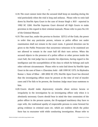 14
 4.18. The court cannot insist that the accused shall keep on standing during the 
trial particularly when the trial is long and arduous.  Please refer to ratio laid 
down by Hon'ble Apex Court in the case of Avatar Singh v. M.P. ­ reported in 
1982 SC 1260. Hon'ble Supreme Court directed all High Courts to make 
provision in this regard in their criminal manuals. Please refer to para No.141 
of the Criminal Manual.
 4.19. The court has, under the proviso to Section  327(1) of the Code, the power 
to   order   that   any   particular   person,   witness   or   police   officer   not   under 
examination shall not remain in the court room. A general direction can be 
given to the Public Prosecutor that occurrence witnesses to be examined are 
not allowed to remain in the court hall till their turn arrives. When the 
accused objects to the presence of a police officer or other person inside the 
court hall, the trial judge has to consider his objections, having regard to the 
intelligence and the susceptibilities of the class to which he belongs and such 
other relevant circumstances  Please refer to ratio laid down by Hon'ble Apex 
Court in the case of State v. Charulata Joshi ­ AIR 1999 SC 1373. In Shylendra 
Kumar v. State of Bihar ­ AIR 2002 SC 270, Hon'ble Apex Court has directed 
that the investigating officer must be present at the time of trial of murder 
cases and if he fails to be present, the Sessions Judge must issue summons to 
him.
 4.20. Courts   should   make   deprecatory   remarks   about   serious   lacuna   or 
irregularity in the investigation by an investigating officer only when it is 
absolutely necessary. Courts should bear in mind the time constraints of the 
police officer in the present system, the ill­equipped machinery they have to 
cope with, the traditional apathy of respectable persons to come forward for 
giving evidence in criminal cases etc. which are realities which the police 
force has to encounter with while conducting investigation. Please refer to 
Points to be kept in mind while trying Session cases. Prepared by H.S. Mulia
 