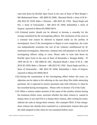 15
ratio laid down by Hon'ble Apex Court in the case of State of West Bengal v. 
Mir Muhammed Omar ­ AIR 2000 SC 2988;  Shyamal Ghosh v. State of W. B – 
AIR 2012 SC 3539; Babu v. Chennai – AIR 2013 SC 1769;  Dayal Singh and 
Ors. v. State of Uttaranchal – AIR 2012 SC 3046; Kishanbhai v. State of 
Gujarat, reported in Manu/SC/0004/2014  .
 4.21. Criminal  justice  should not be  allowed to  become  a  causality for  the 
wrongs committed by the investigating officers. The conclusion of the court in 
a   criminal   trial   cannot   be   allowed   to   depend   solely   on   the   probity   of 
investigation. Even if the investigation is illegal or even suspicious, the court 
can independently scrutinize the rest of the evidence uninfluenced by ill­ 
motivated investigation. Otherwise, criminal trial will plummet to the level of 
investigating   officers   ruling   to   roost.   Please   refer   to   ratio   laid   down   by 
Hon'ble Apex Court in the case of State of Karnataka v. Yarappa Reddy ­ JT 
1999 (8) SC 10 = AIR 2000 SC 185;  Shyamal Ghosh v. State of W. B – AIR 
2012 SC 3539; Babu v. Chennai – AIR 2013 SC 1769;  Dayal Singh and Ors. v. 
State of Uttaranchal – AIR 2012 SC 3046; Kishanbhai v. State of Gujarat, 
reported in Manu/SC/0004/2014.
 4.22. During the examination of the investigating officer before the court, no 
objection can be taken to his referring to the case diary files while answering 
questions. He is expected to answer questions only with reference to what he 
has recorded during investigation. ­ Please refer to Section 172 of the Code.
 4.23. When a witness makes mention of the name of the another witness during 
his testimony before court, ascertain whether the other witness is  named in 
charge sheet or not and if he is a charge­sheet witness, after writing his name, 
indicate his rank as charge­sheet witness. (For example CW3). If that charge­
sheet witness has already been examined as a prosecution witness then give 
the rank assigned to him when he was examined before court.
Points to be kept in mind while trying Session cases. Prepared by H.S. Mulia
 