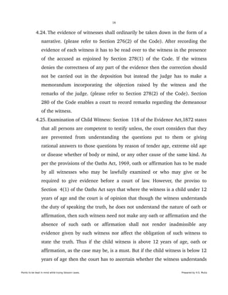 16
 4.24. The evidence of witnesses shall ordinarily be taken down in the form of a 
narrative. (please refer to Section 276(2) of the Code). After recording the 
evidence of each witness it has to be read over to the witness in the presence 
of the accused as enjoined by Section 278(1) of the Code. If the witness 
denies the correctness of any part of the evidence then the correction should 
not be carried out in the deposition but instead the judge has to make a 
memorandum   incorporating   the   objection   raised   by   the   witness   and   the 
remarks of the judge. (please refer to Section 278(2) of the Code). Section 
280 of the Code enables a court to record remarks regarding the demeanour 
of the witness. 
 4.25. Examination of Child Witness: Section  118 of the Evidence Act,1872 states 
that all persons are competent to testify unless, the court considers that they 
are   prevented   from   understanding   the   questions   put   to   them   or   giving 
rational answers to those questions by reason of tender age, extreme old age 
or disease whether of body or mind, or any other cause of the same kind. As 
per the provisions of the Oaths Act, 1969, oath or affirmation has to be made 
by all witnesses who may be lawfully examined or who may give or be 
required to give evidence before a court of law. However, the proviso to 
Section  4(1) of the Oaths Act says that where the witness is a child under 12 
years of age and the court is of opinion that though the witness understands 
the duty of speaking the truth, he does not understand the nature of oath or 
affirmation, then such witness need not make any oath or affirmation and the 
absence   of   such   oath   or   affirmation   shall   not   render   inadmissible   any 
evidence given by such witness nor affect the obligation of such witness to 
state the truth. Thus if the child witness is above 12 years of age, oath or 
affirmation, as the case may be, is a must. But if the child witness is below 12 
years of age then the court has to ascertain whether the witness understands 
Points to be kept in mind while trying Session cases. Prepared by H.S. Mulia
 
