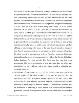 17
the nature of the oath or affirmation. In order to evaluate the testimonial 
competence of the child witness in this behalf, the court has to conduct a voir 
dire  (preliminary examination  of  child witness)  examination  of  the   child 
witness. The record of such examination also should be part of the deposition 
of such child witness. To understand the real problem, the proviso to Section 
4 of the Oaths Act, 1969 must be read along with Section 118 of the Indian 
Evidence Act and Section 7 of the Oaths Act. An omission to administer an 
oath, even to an adult, goes only to the credibility of the witness and not his 
competency. The question of competency is dealt with in Section 118 of the 
Indian Evidence Act. Every witness is competent unless the Court considers he 
is prevented from understanding the questions put to him, or from giving 
rational answers, by reason of tender years, extreme old age, disease, whether 
of body or mind or any other cause of the same kind. It should be observed 
that there is always competency in fact unless the Court considers otherwise. 
No other ground of incompetency is given. Therefore, unless the Oaths Act 
adds additional grounds of incompetency, it is evident that Section 118 of the 
Indian   Evidence   Act   must   prevail.   The   Oaths   Act   does   not   deal   with 
competency. Therefore, an omission to take the oath does not affect the 
admissibility   of   the   evidence,   unless   the   Judge   considers   otherwise   the 
witness is competent.
 4.26. Evidence   of   Accomplice   u/s   133   of   the   Evidence   Act,1872   read   with 
Section   114(b)   of   the   Act:­   Section   133   of   the   Act   provides   that   an 
Accomplice shall be a competent witness against an accused person and 
conviction is not illegal merely because it proceeds upon the uncorroborated 
testimony of an Accomplice. Whereas, Section 114(b) of the Act provides that 
an Accomplice is unworthy of credit, unless he is corroborated in material 
particulars. Conjoint reading of both these sections some times misguide the 
Points to be kept in mind while trying Session cases. Prepared by H.S. Mulia
 
