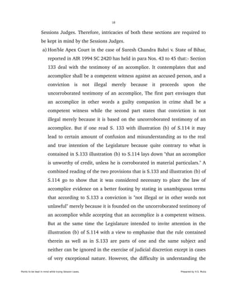 18
Sessions Judges. Therefore, intricacies of both these sections are required to 
be kept in mind by the Sessions Judges. 
 a) Hon'ble Apex Court in the case of Suresh Chandra Bahri v. State of Bihar, 
reported in AIR 1994 SC 2420 has held in para Nos. 43 to 45 that:­ Section 
133 deal with the testimony of an accomplice. It contemplates that and 
accomplice shall be a competent witness against an accused person, and a 
conviction   is   not   illegal   merely   because   it   proceeds   upon   the 
uncorroborated testimony of an accomplice, The first part envisages that 
an accomplice in other words a guilty companion in crime shall be a 
competent witness while the second part states that conviction is not 
illegal merely because it is based on the uncorroborated testimony of an 
accomplice. But if one read S. 133 with illustration (b) of S.114 it may 
lead to certain amount of confusion and misunderstanding as to the real 
and true intention of the Legislature because quite contrary to what is 
contained in S.133 illustration (b) to S.114 lays down "that an accomplice 
is unworthy of credit, unless he is corroborated in material particulars." A 
combined reading of the two provisions that is S.133 and illustration (b) of 
S.114 go to show that it was considered necessary to place the law of 
accomplice evidence on a better footing by stating in unambiguous terms 
that according to S.133 a conviction is "not illegal or in other words not 
unlawful" merely because it is founded on the uncorroborated testimony of 
an accomplice while accepting that an accomplice is a competent witness. 
But at the same time the Legislature intended to invite attention in the 
illustration (b) of S.114 with a view to emphasise that the rule contained 
therein as well as in S.133 are parts of one and the same subject and 
neither can be ignored in the exercise of judicial discretion except in cases 
of very exceptional nature. However, the difficulty in understanding the 
Points to be kept in mind while trying Session cases. Prepared by H.S. Mulia
 
