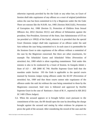 2
otherwise expressly provided by the the Code or any other law, no Court of 
Session shall take cognizance of any offence as a court of original jurisdiction 
unless the case has been committed to it by a Magistrate under the the Code 
There are statutes like the N.D.P.S. Act, 1985 {Section 36A(1)(d)}, Prevention 
of Corruption Act, 1988 (Section 5), Protection of Children from Sexual 
Offences Act, 2012 {Section 33(1)} and offence of Defamation against the 
president, Vice­President, Governor of the State, Sate Administrator of UT etc 
(as provided u/s 199(2) of the Code), wherein it is provided that the special 
Court (Sessions Judge) shall take cognizance of an offence under the said 
Acts without the case being committed to it. In such cases it is permissible for 
the Sessions Court to take cognizance of the offence without a committal of 
the case by the Magistrate concerned. But there are other enactments, for 
example   The   Scheduled   Castes   and   Scheduled   Tribes   (Prevention   of 
atrocities) Act, 1989 which is silent regarding commitment. Trial under this 
statutes is also to be conducted by a Court of Session. In Gangula Ashok v. 
State of A.P. –   AIR 2000 SC 740. Hon'ble Supreme Court held that the 
mandate under Section   193 the Code is applicable to the special courts 
manned by Sessions Judges trying offences under the SC/ST (Prevention of 
atrocities) Act, 1989 and that those courts cannot take cognizance of the 
offences under the said Act without the case being committed to them by the 
Magistrates   concerned.   Said   view   is   followed   and   approved   by   Hon'ble 
Supreme Court in the case of  Rattiram v. State of M. P. , reported in AIR 2012 
SC 1485 (Three Judges).
 3.2. When the accused appears or is brought before court pursuant to the 
commitment of the case, the P.P. should open the case by describing the charge 
brought against the accused and stating by what evidence he proposes to 
prove the guilt of the accused. After considering the record of the case and the 
Points to be kept in mind while trying Session cases. Prepared by H.S. Mulia
 
