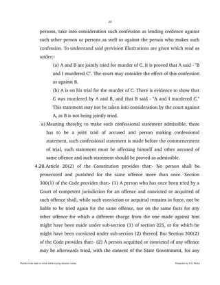 20
persons, take into consideration such confession as lending credence against 
such other person or persons as well as against the person who makes such 
confession. To understand said provision illustrations are given which read as 
under:­ 
(a) A and B are jointly tried for murder of C. It is proved that A said ­ "B 
and I murdered C". The court may consider the effect of this confession 
as against B.
(b) A is on his trial for the murder of C. There is evidence to show that 
C was murdered by A and B, and that B said ­ "A and I murdered C." 
This statement may not be taken into consideration by the court against 
A, as B is not being jointly tried.
 a) Meaning thereby, to make such confessional statement admissible, there 
has   to   be   a   joint   trail   of   accused   and   person   making   confessional 
statement, such confessional statement is made before the commencement 
of trial, such statement must be affecting himself and other accused of 
same offence and such statement should be proved as admissible. 
4.28.Article   20(2)   of   the   Constitution   provides   that:­   No   person   shall   be 
prosecuted   and   punished   for   the   same   offence   more   than   once.   Section 
300(1) of the Code provides that:­ (1) A person who has once been tried by a 
Court of competent jurisdiction for an offence and convicted or acquitted of 
such offence shall, while such conviction or acquittal remains in force, not be 
liable to be tried again for the same offence, nor on the same facts for any 
other offence for which a different charge from the one made against him 
might have been made under sub­section (1) of section 221, or for which he 
might have been convicted under sub­section (2) thereof. But Section 300(2) 
of the Code provides that:­ (2) A person acquitted or convicted of any offence 
may be afterwards tried, with the consent of the State Government, for any 
Points to be kept in mind while trying Session cases. Prepared by H.S. Mulia
 