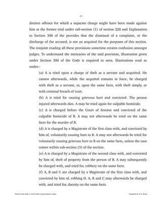 21
distinct offence for which a separate charge might have been made against 
him at the former trial under sub­section (1) of section 220 and Explanation 
to Section 300 of the provides that the dismissal of a complaint, or the 
discharge of the accused, is not an acquittal for the purposes of this section. 
The conjoint reading all these provisions sometime creates confusion amongst 
judges. To understand the intricacies of the said provision, illustration given 
under Section 300 of the Code is required to seen. Illustrations read as 
under:­
(a) A is tried upon a charge of theft as a servant and acquitted. He 
cannot afterwards, while the acquittal remains in force, be charged 
with theft as a servant, or, upon the same facts, with theft simply, or 
with criminal breach of trust.
(b) A is tried for causing grievous hurt and convicted. The person 
injured afterwards dies. A may be tried again for culpable homicide.
(c) A is charged before the Court of Session and convicted of the 
culpable homicide of B. A may not afterwards be tried on the same 
facts for the murder of B.
(d) A is charged by a Magistrate of the first class with, and convicted by 
him of, voluntarily causing hurt to B. A may not afterwards be tried for 
voluntarily causing grievous hurt to B on the same facts, unless the case 
comes within sub­section (3) of the section.
(e) A is charged by a Magistrate of the second class with, and convicted 
by him of, theft of property from the person of B. A may subsequently 
be charged with, and tried for, robbery on the same facts.
(f) A, B and C are charged by a Magistrate of the first class with, and 
convicted by him of, robbing D. A, B and C may afterwards be charged 
with, and tried for, dacoity on the same facts.
Points to be kept in mind while trying Session cases. Prepared by H.S. Mulia
 