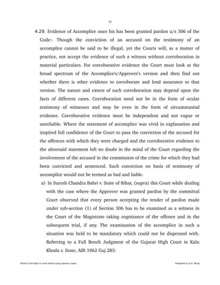 22
4.29. Evidence of Accomplice once his has been granted pardon u/s 306 of the 
Code:­   Though   the   conviction   of   an   accused   on   the   testimony   of   an 
accomplice cannot be said to be illegal, yet the Courts will, as a matter of 
practice, not accept the evidence of such a witness without corroboration in 
material particulars. For corroborative evidence the Court must look at the 
broad spectrum of the Accomplice's/Approver's version and then find out 
whether there is other evidence to corroborate and lend assurance to that 
version. The nature and extent of such corroboration may depend upon the 
facts of different cases. Corroboration need not be in the form of ocular 
testimony   of   witnesses   and   may   be   even   in   the   form   of   circumstantial 
evidence. Corroborative evidence must be independent and not vague or 
unreliable. Where the statement of accomplice was vivid in explanation and 
inspired full confidence of the Court to pass the conviction of the accused for 
the offences with which they were charged and the corroborative evidence to 
the aforesaid statement left no doubt in the mind of the Court regarding the 
involvement of the accused in the commission of the crime for which they had 
been   convicted  and sentenced.   Such conviction   on  basis   of   testimony  of 
accomplice would not be termed as bad and liable.
 a)  In Suresh Chandra Bahri v. State of Bihar, (supra) this Court while dealing 
with the case where the Approver was granted pardon by the committal 
Court observed that every person accepting the tender of pardon made 
under sub­section (1) of Section 306 has to be examined as a witness in 
the Court of the Magistrate taking cognizance of the offence and in the 
subsequent trial, if any. The examination of the accomplice in such a 
situation was held to be mandatory which could not be dispensed with. 
Referring to a Full Bench Judgment of the Gujarat High Court in Kalu 
Khoda v. State, AIR 1962 Guj 283:
Points to be kept in mind while trying Session cases. Prepared by H.S. Mulia
 
