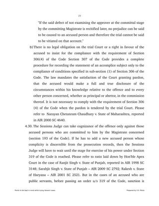 23
"If the said defect of not examining the approver at the committal stage 
by the committing Magistrate is recitified later, no prejudice can be said 
to be caused to an accused person and therefore the trial cannot be said 
to be vitiated on that account." 
b) There is no legal obligation on the trial Court or a right in favour of the 
accused  to   insist   for   the   compliance   with  the   requirement  of   Section 
306(4)   of   the   Code   Section   307   of   the   Code   provides   a   complete 
procedure for recording the statement of an accomplice subject only to the 
compliance of conditions specified in sub­section (1) of Section 306 of the 
Code. The law mandates the satisfaction of the Court granting pardon, 
that   the   accused   would   make   a   full   and   true   disclosure   of   the 
circumstances within his knowledge relative to the offence and to every 
other person concerned, whether as principal or abettor, in the commission 
thereof. It is not necessary to comply with the requirement of Section 306 
(4) of the Code when the pardon is tendered by the trial Court. Please 
refer to  Narayan Chetanram Chaudhary v. State of Maharashtra, reported 
in AIR 2000 SC 4640.
 4.30. The Sessions Judge can take cognizance of the offence only against those 
accused persons who are committed to him by the Magistrate concerned 
(section 193 of the Code). If he has to add a new accused person whose 
complicity  is   discernible   from   the   prosecution  records,   then   the   Sessions 
Judge will have to wait until the stage for exercise of his power under Section 
319 of the Code is reached. Please refer to ratio laid down by Hon'ble Apex 
Court in the case of Ranjit Singh v. State of Punjab, reported in AIR 1998 SC 
3148; Sarabjit Singh v. State of Punjab – AIR 2009 SC 2792; Rakesh v. State 
of Haryana – AIR 2001 SC 2521. But in the cases of an accused who are 
public servants, before passing an order u/s 319 of the Code, sanction is 
Points to be kept in mind while trying Session cases. Prepared by H.S. Mulia
 