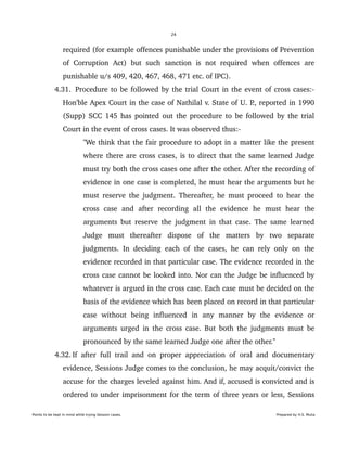 24
required (for example offences punishable under the provisions of Prevention 
of   Corruption   Act)   but   such  sanction   is   not  required   when   offences   are 
punishable u/s 409, 420, 467, 468, 471 etc. of IPC).
 4.31.  Procedure to be followed by the trial Court in the event of cross cases:­ 
Hon'ble Apex Court in the case of Nathilal v. State of U. P., reported in 1990 
(Supp) SCC 145 has pointed out the procedure to be followed by the trial 
Court in the event of cross cases. It was observed thus:­
"We think that the fair procedure to adopt in a matter like the present 
where there are cross cases, is to direct that the same learned Judge 
must try both the cross cases one after the other. After the recording of 
evidence in one case is completed, he must hear the arguments but he 
must reserve the judgment. Thereafter, he must proceed to hear the 
cross   case   and   after   recording   all   the   evidence   he   must   hear   the 
arguments but reserve the judgment in that case. The same learned 
Judge   must   thereafter   dispose   of   the   matters   by   two   separate 
judgments. In deciding each of the cases, he can rely only on the 
evidence recorded in that particular case. The evidence recorded in the 
cross case cannot be looked into. Nor can the Judge be influenced by 
whatever is argued in the cross case. Each case must be decided on the 
basis of the evidence which has been placed on record in that particular 
case   without   being   influenced   in   any   manner   by   the   evidence   or 
arguments urged in the cross case. But both the judgments must be 
pronounced by the same learned Judge one after the other."
 4.32. If after full trail and on proper appreciation of oral and documentary 
evidence, Sessions Judge comes to the conclusion, he may acquit/convict the 
accuse for the charges leveled against him. And if, accused is convicted and is 
ordered to under imprisonment for the term of three years or less, Sessions 
Points to be kept in mind while trying Session cases. Prepared by H.S. Mulia
 