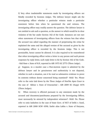27
f) Very often inadmissible statements made by investigating officers are 
blindly recorded by Sessions Judges. The defence lawyer might ask the 
investigating   officer   whether   a   particular   witness   made   a   particular 
statement   before   him   when   he   questioned   the   said   witness.   The 
investigating officer may readily answer the question. The defence lawyer is 
not entitled to ask such a question, as the answer to which would be in clear 
violation of the bar under Section 162 of the Code. Instances are not rare 
when statements of investigating officers from the witness box that when 
the accused was asked regarding the manner of perpetrating the crime he 
explained the same and the alleged version of the accused as given by the 
investigating   officer   is   recorded   by   the   Sessions   Judge.   This   is   not 
permissible, hence cannot be allowed. It is also required to be remembered 
that when investigating officer writes a letter to any person and such person 
responses by reply letter, such reply letter is hit by Section 162 of the Code. 
­ Kali Ram v. State of H.P., reported in AIR 1973 SC 2773 (Three Judge). 
g)   Suppose, in a murder case a Post­mortem report is admitted by the 
defence   lawyer   and   its   genuineness   and   authenticity   is   not   disputed, 
whether in such a situation, can it be read as substantive evidence to prove 
its contents without doctor concerned being examined? ­Held­ Yes. Please 
refer to the ratio laid down by the Three Judges of Hon'ble Apex Court in 
the case of   Akhtar v. State of Uttaranchal – AIR 2009 SC (Supp) 1676 
(Three Judges). 
h)     When recovery is effected pursuant to any statement made by the 
accused and document/panchnama prepared by the Investigating Officer, 
must necessarily be attested by independent witnesses?­ Held­ No. Please 
refer to ratio laidodwn in the case of State Govt. of NCT of Delhi v. Sunil, 
reported in AIR 2000 SCW 4398;  Satbir alias Lakha v. State of Haryana, 
Points to be kept in mind while trying Session cases. Prepared by H.S. Mulia
 