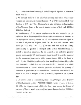 29
 d) Dalwadi Govind Amarsing v. State of Gujarat, reported in 2004 GLR 
1258, para 22. 
j) An accused member of an unlawful assembly not armed with deadly 
weapon can also convicted under Section 149 of IPC with the aid of other 
Sections of IPC? Held­ Yes.­  Please refer to ratio laid down by Four Judges 
of Hon'ble Apex Court in the case of Masalti v. State of U.P. ­ AIR 1965 SC 
202 (Four Judges).
k)   Imprisonment  of   life   means   imprisonment   for   the   remainder   of   the 
biological life of the convict unless the sentence is commuted or remitted by 
the appropriate authority. Hence the life imprisonment does not expire at 
the end of 14 years or 20 years. (AIR 1961 SC 600; AIR 1980 SC 2147; 
1976   (3)   SCC   470;   1991   SCC   (Crl)   845   and   AIR   1991   SC   2296). 
Consequently, the question of setting off under Section 428 of the Code, the 
period of detention undergone by an accused as an undertrial prisoner 
against a sentence for life imprisonment can arise only if an order is passed 
by the appropriate government either under Section 432 of the Code or 
under Section 55 of I.P.C. read with Section  433(b) of the Code. Please also 
refer to Resolution No.JLK/822012/1859/J, dated 23rd
 January, 2014 issued 
by Government of Gujarat, wherein guidelines are issued for granting of 
remission as provided u/s 432 of the Code.­ Please also refer to ratio laid 
down in the case of  Sangeet v. State of Haryana, reported in AIR 2013 SC 
447. 
l) Life imprisonment is necessarily rigorous. ­ Ranjit Singh v. Union Territory 
of Chandigarh and another ­ AIR 1991 SC 2296. Hence, by virtue of Section 
66   I.P.C.,   the   imprisonment   which   the   Court   can   impose   in   default   of 
payment of fine to which an accused is sentenced under Section  302 I.P.C., 
can only be rigorous. 
Points to be kept in mind while trying Session cases. Prepared by H.S. Mulia
 