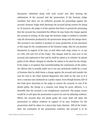 3
documents   submitted   along   with   such   record   and   after   hearing   the 
submissions   of   the   accused   and   the   prosecution,   if   the   Sessions   Judge 
considers that there are no sufficient grounds for proceeding against the 
accused, Sessions Judge shall discharge the accused giving reasons for doing 
so. If, however, the judge is of the opinion that there is ground for presuming 
that the accused has committed the offence he may frame the charge against 
the accused in writing. At this stage the Sessions Judge is entitled to consider 
only the documents produced by the prosecution along with the charge sheet. 
The accused is not entitled to produce or cause production of any document 
at this stage for the consideration of the Sessions Judge. (But he can produce 
documents in support of his case, as and when such stage comes i.e. to say 
u/s 294, 233 and 315 of the Code). The charges shall be read over to the 
accused and explained to him and he shall be asked as to whether he pleads 
guilty of the offence charged or whether he claims to be tried for the charge. 
If the judge is of opinion that notwithstanding the conclusions of the police, 
the offence that is actually made out is not one exclusively triable by a court 
of Sessions then he shall frame a charge against the accused and transfer the 
case for trial to the Chief Judicial Magistrate who shall try the case as if it 
were a warrant case instituted on a police report. Even though Section 229 of 
the Code gives discretion to the judge to convict the accused, in case if he 
pleads guilty, the charge in a sessions case being for grave offences, it is 
desirable that the accused is not straightaway convicted. The proper course 
would be to call upon the prosecution to prove its case by adducing evidence. 
Where   the   accused   does   not   plead   guilty   the   court   shall   call   upon   the 
prosecution   to   adduce   evidence   in   support   of   its   case.   Evidence   for   the 
prosecution shall be taken on a day­to­day basis (Section  309 of the Code). 
After   the   conclusion   of   the   prosecution   evidence,   the   accused   is   to   be 
Points to be kept in mind while trying Session cases. Prepared by H.S. Mulia
 