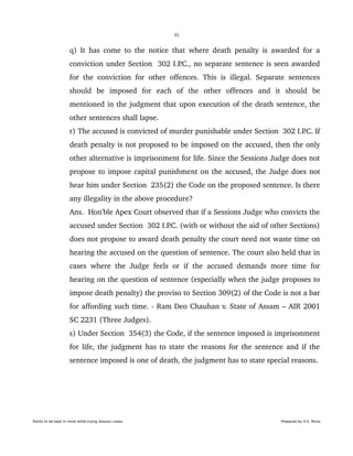 31
q) It has come to the notice that where death penalty is awarded for a 
conviction under Section  302 I.P.C., no separate sentence is seen awarded 
for the conviction for other offences. This is illegal. Separate sentences 
should   be   imposed   for   each   of   the   other   offences   and   it   should   be 
mentioned in the judgment that upon execution of the death sentence, the 
other sentences shall lapse.
r) The accused is convicted of murder punishable under Section  302 I.P.C. If 
death penalty is not proposed to be imposed on the accused, then the only 
other alternative is imprisonment for life. Since the Sessions Judge does not 
propose to impose capital punishment on the accused, the Judge does not 
hear him under Section  235(2) the Code on the proposed sentence. Is there 
any illegality in the above procedure?
Ans.  Hon'ble Apex Court observed that if a Sessions Judge who convicts the 
accused under Section  302 I.P.C. (with or without the aid of other Sections) 
does not propose to award death penalty the court need not waste time on 
hearing the accused on the question of sentence. The court also held that in 
cases where the  Judge feels or if the accused demands more time for 
hearing on the question of sentence (especially when the judge proposes to 
impose death penalty) the proviso to Section 309(2) of the Code is not a bar 
for affording such time. ­ Ram Deo Chauhan v. State of Assam – AIR 2001 
SC 2231 (Three Judges).
s) Under Section  354(3) the Code, if the sentence imposed is imprisonment 
for life, the judgment has to state the reasons for the sentence and if the 
sentence imposed is one of death, the judgment has to state special reasons.
Points to be kept in mind while trying Session cases. Prepared by H.S. Mulia
 