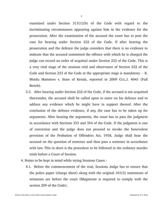 4
examined   under   Section   313(1)(b)   of   the   Code   with   regard   to   the 
incriminating circumstances appearing against him in the evidence for the 
prosecution. After the examination of the accused the court has to post the 
case   for   hearing   under   Section   232   of   the   Code.   If   after   hearing   the 
prosecution and the defence the judge considers that there is no evidence to 
indicate that the accused committed the offence with which he is charged the 
judge can record an order of acquittal under Section 232 of the Code. This is 
a very vital stage of the sessions trial and observance of Section 232 of the 
Code and Section 233 of the Code at the appropriate stage is mandatory. ­  K. 
Moidu   Mammoo   v.   State   of   Kerala,   reported   in   2009   Cr.L.J.   4045   (Full 
Bench).
 3.3. After hearing under Section 232 of the Code, if the accused is not acquitted 
thereunder, the accused shall be called upon to enter on his defence and to 
adduce  any evidence which he might have  in support thereof. After the 
conclusion of the defence evidence, if any, the case has to be taken up for 
arguments. After hearing the arguments, the court has to pass the judgment 
in accordance with Sections 353 and 354 of the Code. If the judgment is one 
of   conviction   and   the   judge   does   not   proceed   to   invoke   the   benevolent 
provision  of  the  Probation  of  Offenders   Act,  1958,   Judge   shall   hear   the 
accused on the question of sentence and then pass a sentence in accordance 
with law. This in short is the procedure to be followed in the ordinary murder 
trials before a Court of Session.
 4. Points to be kept in mind while trying Sessions Cases:­
 4.1. Before the commencement of the trial, Sessions Judge has to ensure that 
the police paper (charge sheet) along with the original 161(3) statements of 
witnesses are before the court (Magistrate is required to comply with the 
section 209 of the Code).
Points to be kept in mind while trying Session cases. Prepared by H.S. Mulia
 