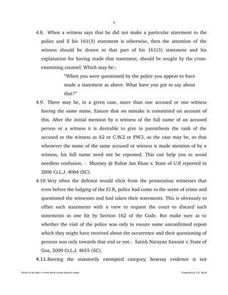 8
 4.8. When a witness says that he did not make a particular statement to the 
police and if his 161(3) statement is otherwise, then the attention of the 
witness   should   be   drawn   to   that   part   of   his   161(3)   statement   and   his 
explanation for having made that statement, should be sought by the cross­
examining counsel. Which may be:­
“When you were questioned by the police you appear to have 
made a statement as above. What have you got to say about 
that?”
 4.9. There may be, in a given case, more than one accused or one witness 
having the same name. Ensure that no mistake is committed on account of 
this. After the initial mention by a witness of the full name of an accused 
person or a witness it is desirable to give in parenthesis the rank of the 
accused or the witness as A2 or C.W.2 or P.W.3, as the case may be, so that 
whenever the name of the same accused or witness is made mention of by a 
witness, his full name need not be repeated. This can help you to avoid 
needless confusion. ­  Munney @ Rahat Jan Khan v. State of U.P, reported in 
2006 Cr.L.J. 4064 (SC).
 4.10. Very often the defence would elicit from the prosecution witnesses that 
even before the lodging of the F.I.R, police had come to the scene of crime and 
questioned the witnesses and had taken their statements. This is obviously to 
offset such statements  with a  view  to  request  the  court  to  discard  such 
statements as one hit by Section 162 of the Code. But make sure as to 
whether the visit of the police was only to ensure some unconfirmed report 
which they might have received about the occurrence and their questioning of 
persons was only towards that end or not.­  Satish Narayan Sawant v. State of 
Goa, 2009 Cr.L.J. 4655 (SC).
4.11.Barring   the   statutorily   exempted   category,   hearsay   evidence   is   not 
Points to be kept in mind while trying Session cases. Prepared by H.S. Mulia
 
