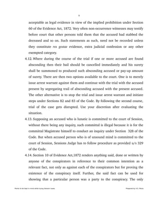 9
acceptable as legal evidence in view of the implied prohibition under Section 
60 of the Evidence Act, 1872. Very often non­occurrence witnesses may testify 
before court that other persons told them that the accused had stabbed the 
deceased and so on. Such statements as such, need not be recorded unless 
they constitute  res gestae  evidence, extra judicial confession or any other 
exempted category.
 4.12. Where during the course of the trial if one or more accused are found 
absconding then their bail should be cancelled immediately and his surety 
shall be summoned to produced such absconding accused or pay­up amount 
of surety. There are then two options available to the court. One is to merely 
issue arrest warrant against them and continue with the trial with the accused 
present by segregating trail of absconding accused with the present accused. 
The other alternative is to stop the trial and issue arrest warrant and initiate 
steps under Sections 82 and 83 of the Code. By following the second course, 
trial  of  the  case  gets  disrupted.  Use  your  discretion  after  evaluating  the 
situation.
 4.13. Supposing an accused who is lunatic is committed to the court of Session, 
without there being any inquiry, such committal is illegal because it is for the 
committal Magistrate himself to conduct an inquiry under Section  328 of the 
Code. But when accused person who is of unsound mind is committed to the 
court of Session, Sessions Judge has to follow procedure as provided u/s 329 
of the Code.  
 4.14. Section 10 of Evidence Act,1872 renders anything said, done or written by 
anyone   of   the   conspirators   in   reference   to   their   common   intention   as   a 
relevant fact, not only as against each of the conspirators but for proving the 
existence   of  the   conspiracy  itself.  Further,   the   said  fact  can  be  used  for 
showing that a particular person was a party to the conspiracy. The only 
Points to be kept in mind while trying Session cases. Prepared by H.S. Mulia
 