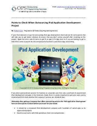 Email: info@outsourcingprogrammingservices.com
Voice (India): +91-794-000-3266
______________________________________________________________________________
Points to Check When Outsourcing iPad Application Development
Project
By: Rahul Vyas - Programmer @ Outsourcing Programming Services
If your final decision is to go for outsourcing iPad app development then look out for some points that
will help you to get better solutions & ensure that you don’t annoy yourself after investing on the
project. Apple has strict rules & terms to get fit an app in its App store so if you are looking to get in
there first comes to search for the company who has been successful in App store listing.
If you desire personalized services for business or corporate uses then also a proficient & experienced
iPad development company is the foremost choice. But it is pretty important to get your every penny
invested worth & check whether the company’s services are reliable & best.
Ultimately after getting a company that offers outsourcing services for iPad application development
here are some points to check before you invest for your needs.
 It should be a renowned iPad development company with hundreds of varied apps as its
appreciated projects
 Need to own teams with iPad specialty as their core competencies
 