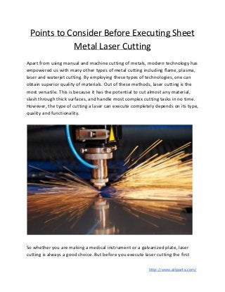 Points to Consider Before Executing Sheet
Metal Laser Cutting
Apart from using manual and machine cutting of metals, modern technology has
empowered us with many other types of metal cutting including flame, plasma,
laser and waterjet cutting. By employing these types of technologies, one can
obtain superior quality of materials. Out of these methods, laser cutting is the
most versatile. This is because it has the potential to cut almost any material,
slash through thick surfaces, and handle most complex cutting tasks in no time.
However, the type of cutting a laser can execute completely depends on its type,
quality and functionality.
So whether you are making a medical instrument or a galvanized plate, laser
cutting is always a good choice. But before you execute laser cutting the first
​http://www.altparts.com/
 