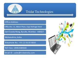 Tridat Technologies
Office Address
Office No. 11, Albion Place, Opp Heritage Hotel
Sant Savata Marg, Byculla, Mumbai - 400027
Maharashtra, India.
Telephone No. + 91 22 6130 6666
Toll Free: 18002660668
Email ID : sales@tridatindia.com
 