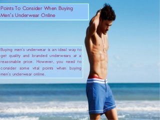 Points To Consider When Buying Men's Underwear Online
Points To Consider When Buying
Men's Underwear Online
Points To Consider When Buying
Men's Underwear Online
Buying men's underwear is an ideal way to
get quality and branded underwears at a
reasonable price. However, you need to
consider some vital points when buying
men's underwear online.
 