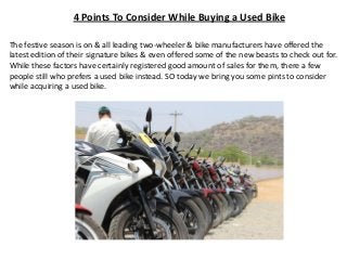 4 Points To Consider While Buying a Used Bike
The festive season is on & all leading two-wheeler & bike manufacturers have offered the
latest edition of their signature bikes & even offered some of the new beasts to check out for.
While these factors have certainly registered good amount of sales for them, there a few
people still who prefers a used bike instead. SO today we bring you some pints to consider
while acquiring a used bike.
 