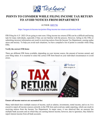 POINTS TO CONSIDER WHILE FILING INCOME TAX RETURN
TO AVOID NOTICES FROM DEPARTMENT
AUTHOR :SHIV786
https://taxguru.in/income-tax/points-filing-income-tax-return-avoid-notices.html
ITR Filing for A.Y -2023-24 are going to start soon. Filing income tax returns (ITR) can be a difficult and boring
task for many individuals, especially if they are not familiar with the process. However, failing to file ITRs or
submitting incorrect information can result in receiving notices from the Income Tax Department, causing undue
stress and anxiety. To help you avoid such situations, we have compiled a list of points to consider while filing
ITRs.
Verify the correct ITR form:
There are different ITR forms available, depending on your income source, the amount of income earned, and
your filing status. It is essential to select the correct ITR form based on your individual circumstances to avoid
errors.
Ensure all income sources are accounted for:
Many individuals have multiple sources of income, such as salaries, investments, rental income, and so on. It is
crucial to report all income sources correctly in the ITR form and avoid any under-reporting, which can result in
receiving notices from the Income Tax Department. In major cases, it was observed that, an assessee has
multiple bank accounts and on which they are earning interest income, however, due to ignorance, they failed to
report interest income from all bank accounts.
 