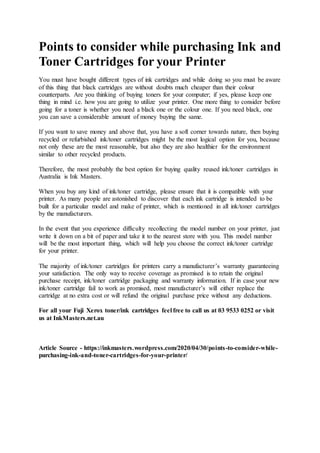 Points to consider while purchasing Ink and
Toner Cartridges for your Printer
You must have bought different types of ink cartridges and while doing so you must be aware
of this thing that black cartridges are without doubts much cheaper than their colour
counterparts. Are you thinking of buying toners for your computer; if yes, please keep one
thing in mind i.e. how you are going to utilize your printer. One more thing to consider before
going for a toner is whether you need a black one or the colour one. If you need black, one
you can save a considerable amount of money buying the same.
If you want to save money and above that, you have a soft corner towards nature, then buying
recycled or refurbished ink/toner cartridges might be the most logical option for you, because
not only these are the most reasonable, but also they are also healthier for the environment
similar to other recycled products.
Therefore, the most probably the best option for buying quality reused ink/toner cartridges in
Australia is Ink Masters.
When you buy any kind of ink/toner cartridge, please ensure that it is compatible with your
printer. As many people are astonished to discover that each ink cartridge is intended to be
built for a particular model and make of printer, which is mentioned in all ink/toner cartridges
by the manufacturers.
In the event that you experience difficulty recollecting the model number on your printer, just
write it down on a bit of paper and take it to the nearest store with you. This model number
will be the most important thing, which will help you choose the correct ink/toner cartridge
for your printer.
The majority of ink/toner cartridges for printers carry a manufacturer’s warranty guaranteeing
your satisfaction. The only way to receive coverage as promised is to retain the original
purchase receipt, ink/toner cartridge packaging and warranty information. If in case your new
ink/toner cartridge fail to work as promised, most manufacturer’s will either replace the
cartridge at no extra cost or will refund the original purchase price without any deductions.
For all your Fuji Xerox toner/ink cartridges feel free to call us at 03 9533 0252 or visit
us at InkMasters.net.au
Article Source - https://inkmasters.wordpress.com/2020/04/30/points-to-consider-while-
purchasing-ink-and-toner-cartridges-for-your-printer/
 