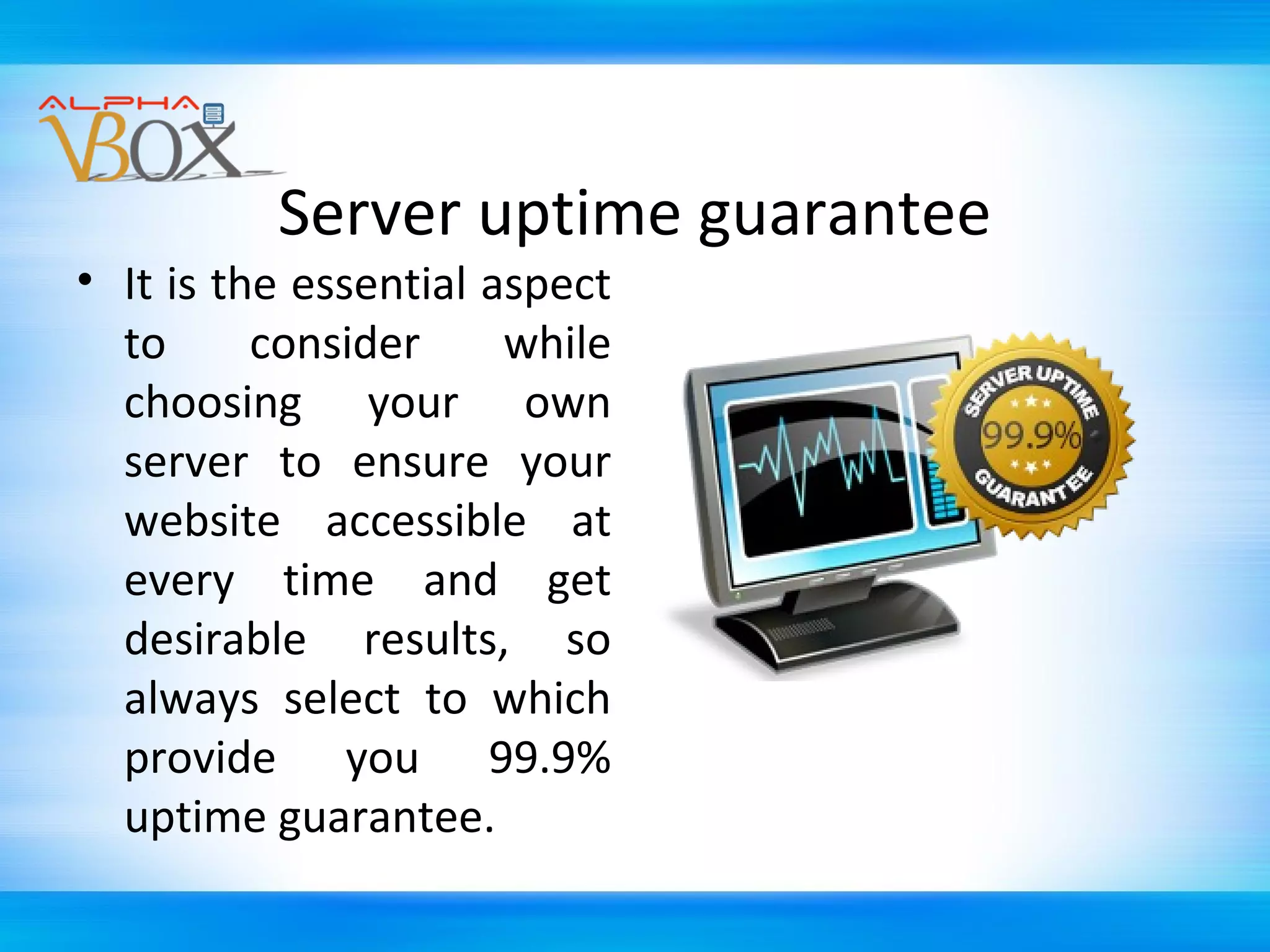 Server uptime guarantee

• It is the essential aspect
to
consider
while
choosing your own
server to ensure your
website accessible at
every time and get
desirable results, so
always select to which
provide you 99.9%
uptime guarantee.

 