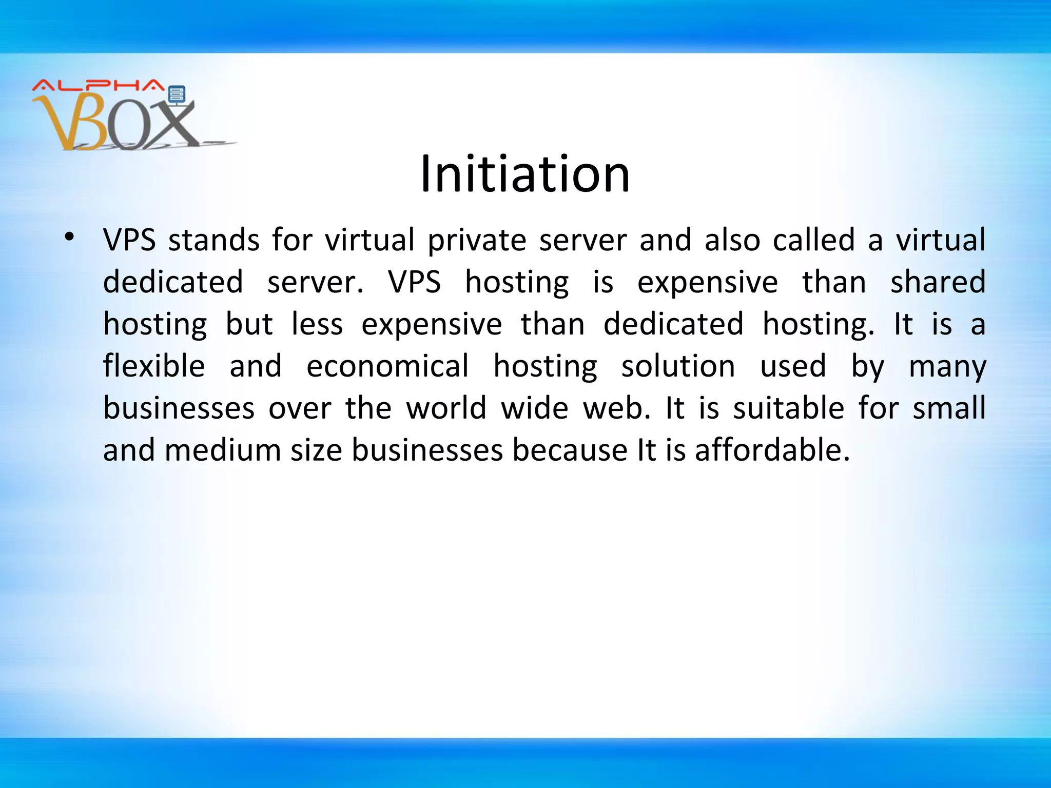Initiation
• VPS stands for virtual private server and also called a virtual
dedicated server. VPS hosting is expensive than shared
hosting but less expensive than dedicated hosting. It is a
flexible and economical hosting solution used by many
businesses over the world wide web. It is suitable for small
and medium size businesses because It is affordable.

 