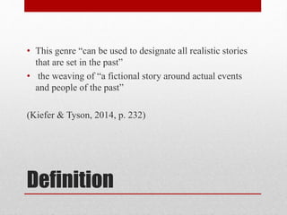 Definition
• This genre “can be used to designate all realistic stories
that are set in the past”
• the weaving of “a fictional story around actual events
and people of the past”
(Kiefer & Tyson, 2014, p. 232)
 