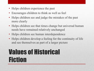 Values of Historical
Fiction
• Helps children experience the past
• Encourages children to think as well as feel
• Helps children see and judge the mistakes of the past
more clearly
• Helps children see that times change but universal human
needs have remained relatively unchanged
• Helps children see human interdependence
• Helps children develop a feeling for the continuity of life
and see themselves as part of a larger picture
 