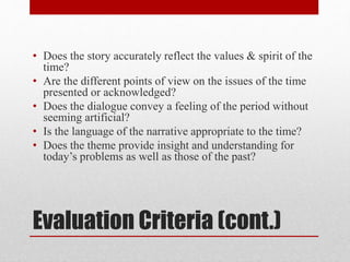 Evaluation Criteria (cont.)
• Does the story accurately reflect the values & spirit of the
time?
• Are the different points of view on the issues of the time
presented or acknowledged?
• Does the dialogue convey a feeling of the period without
seeming artificial?
• Is the language of the narrative appropriate to the time?
• Does the theme provide insight and understanding for
today’s problems as well as those of the past?
 