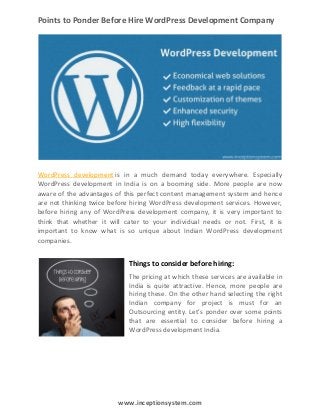 Points to Ponder Before Hire WordPress Development Company

WordPress development is in a much demand today everywhere. Especially
WordPress development in India is on a booming side. More people are now
aware of the advantages of this perfect content management system and hence
are not thinking twice before hiring WordPress development services. However,
before hiring any of WordPress development company, it is very important to
think that whether it will cater to your individual needs or not. First, it is
important to know what is so unique about Indian WordPress development
companies.

Things to consider before hiring:
The pricing at which these services are available in
India is quite attractive. Hence, more people are
hiring these. On the other hand selecting the right
Indian company for project is must for an
Outsourcing entity. Let’s ponder over some points
that are essential to consider before hiring a
WordPress development India.

www.inceptionsystem.com

 