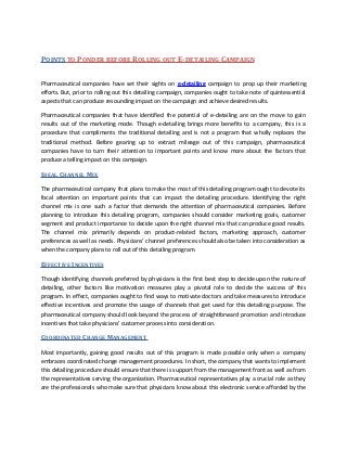 POINTS TO PONDER BEFORE ROLLING OUT E-DETAILING CAMPAIGN

Pharmaceutical companies have set their sights on e-detailing campaign to prop up their marketing
efforts. But, prior to rolling out this detailing campaign, companies ought to take note of quintessential
aspects that can produce resounding impact on the campaign and achieve desired results.

Pharmaceutical companies that have identified the potential of e-detailing are on the move to gain
results out of the marketing mode. Though e-detailing brings more benefits to a company, this is a
procedure that compliments the traditional detailing and is not a program that wholly replaces the
traditional method. Before gearing up to extract mileage out of this campaign, pharmaceutical
companies have to turn their attention to important points and know more about the factors that
produce a telling impact on this campaign.

IDEAL CHANNEL MIX

The pharmaceutical company that plans to make the most of this detailing program ought to devote its
focal attention on important points that can impact the detailing procedure. Identifying the right
channel mix is one such a factor that demands the attention of pharmaceutical companies. Before
planning to introduce this detailing program, companies should consider marketing goals, customer
segment and product importance to decide upon the right channel mix that can produce good results.
The channel mix primarily depends on product-related factors, marketing approach, customer
preferences as well as needs. Physicians’ channel preferences should also be taken into consideration as
when the company plans to roll out of this detailing program.

EFFECTIVE INCENTIVES

Though identifying channels preferred by physicians is the first best step to decide upon the nature of
detailing, other factors like motivation measures play a pivotal role to decide the success of this
program. In effect, companies ought to find ways to motivate doctors and take measures to introduce
effective incentives and promote the usage of channels that get used for this detailing purpose. The
pharmaceutical company should look beyond the process of straightforward promotion and introduce
incentives that take physicians’ customer process into consideration.

COORDINATED CHANGE MANAGEMENT

Most importantly, gaining good results out of this program is made possible only when a company
embraces coordinated change management procedures. In short, the company that wants to implement
this detailing procedure should ensure that there is support from the management front as well as from
the representatives serving the organization. Pharmaceutical representatives play a crucial role as they
are the professionals who make sure that physicians know about this electronic service afforded by the
 