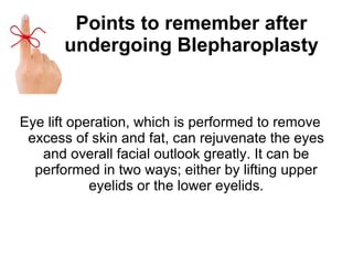 Points to remember after
undergoing Blepharoplasty
Eye lift operation, which is performed to remove
excess of skin and fat, can rejuvenate the eyes
and overall facial outlook greatly. It can be
performed in two ways; either by lifting upper
eyelids or the lower eyelids.
 