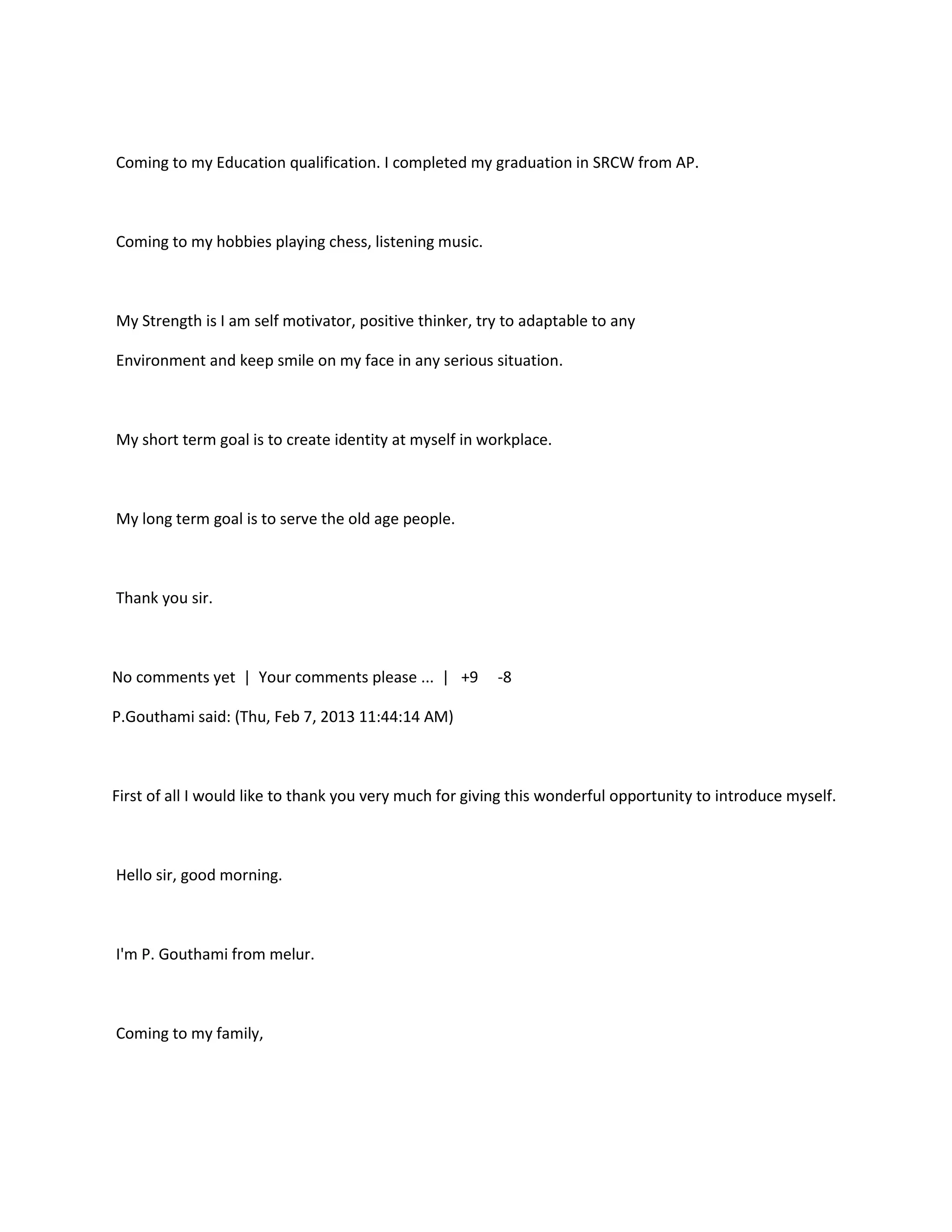 Coming to my Education qualification. I completed my graduation in SRCW from AP.



Coming to my hobbies playing chess, listening music.



My Strength is I am self motivator, positive thinker, try to adaptable to any

Environment and keep smile on my face in any serious situation.



My short term goal is to create identity at myself in workplace.



My long term goal is to serve the old age people.



Thank you sir.



No comments yet | Your comments please ... | +9         -8

P.Gouthami said: (Thu, Feb 7, 2013 11:44:14 AM)



First of all I would like to thank you very much for giving this wonderful opportunity to introduce myself.



Hello sir, good morning.



I'm P. Gouthami from melur.



Coming to my family,
 