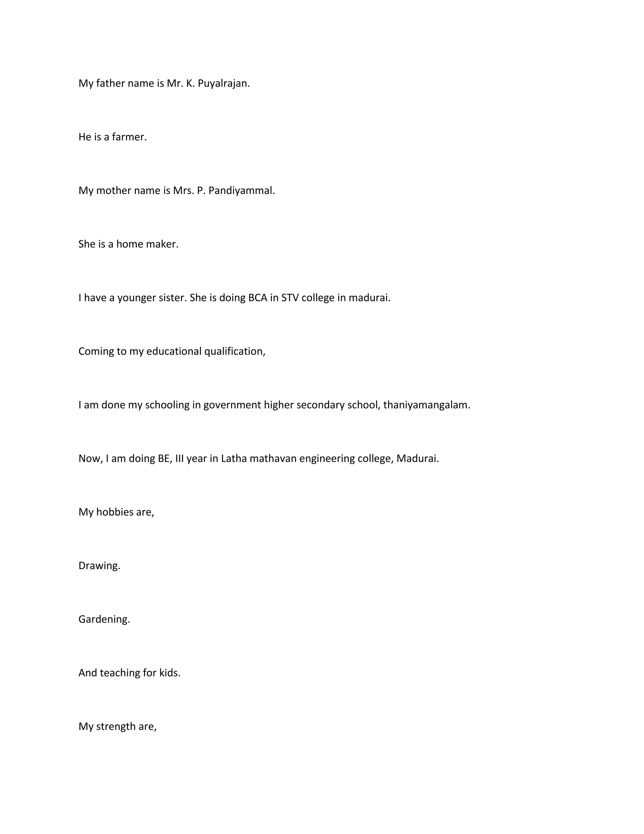 My father name is Mr. K. Puyalrajan.



He is a farmer.



My mother name is Mrs. P. Pandiyammal.



She is a home maker.



I have a younger sister. She is doing BCA in STV college in madurai.



Coming to my educational qualification,



I am done my schooling in government higher secondary school, thaniyamangalam.



Now, I am doing BE, III year in Latha mathavan engineering college, Madurai.



My hobbies are,



Drawing.



Gardening.



And teaching for kids.



My strength are,
 