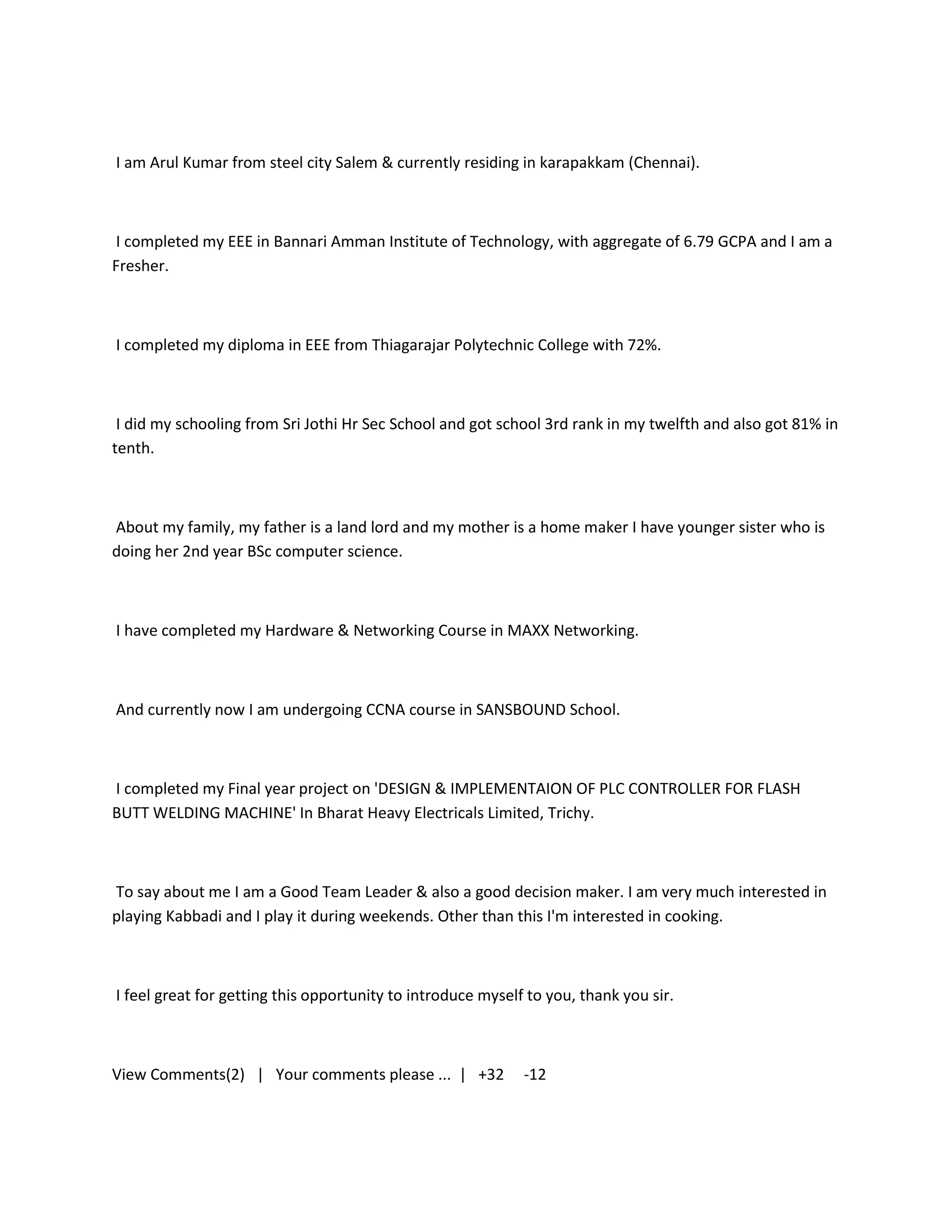 I am Arul Kumar from steel city Salem & currently residing in karapakkam (Chennai).



I completed my EEE in Bannari Amman Institute of Technology, with aggregate of 6.79 GCPA and I am a
Fresher.



I completed my diploma in EEE from Thiagarajar Polytechnic College with 72%.



 I did my schooling from Sri Jothi Hr Sec School and got school 3rd rank in my twelfth and also got 81% in
tenth.



About my family, my father is a land lord and my mother is a home maker I have younger sister who is
doing her 2nd year BSc computer science.



I have completed my Hardware & Networking Course in MAXX Networking.



And currently now I am undergoing CCNA course in SANSBOUND School.



I completed my Final year project on 'DESIGN & IMPLEMENTAION OF PLC CONTROLLER FOR FLASH
BUTT WELDING MACHINE' In Bharat Heavy Electricals Limited, Trichy.



To say about me I am a Good Team Leader & also a good decision maker. I am very much interested in
playing Kabbadi and I play it during weekends. Other than this I'm interested in cooking.



I feel great for getting this opportunity to introduce myself to you, thank you sir.



View Comments(2) | Your comments please ... | +32            -12
 