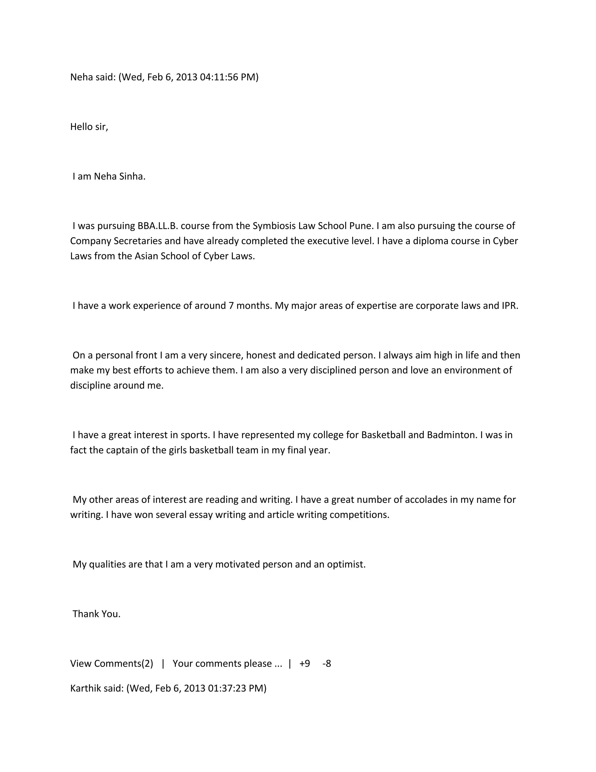 Neha said: (Wed, Feb 6, 2013 04:11:56 PM)



Hello sir,



I am Neha Sinha.



 I was pursuing BBA.LL.B. course from the Symbiosis Law School Pune. I am also pursuing the course of
Company Secretaries and have already completed the executive level. I have a diploma course in Cyber
Laws from the Asian School of Cyber Laws.



I have a work experience of around 7 months. My major areas of expertise are corporate laws and IPR.



On a personal front I am a very sincere, honest and dedicated person. I always aim high in life and then
make my best efforts to achieve them. I am also a very disciplined person and love an environment of
discipline around me.



 I have a great interest in sports. I have represented my college for Basketball and Badminton. I was in
fact the captain of the girls basketball team in my final year.



My other areas of interest are reading and writing. I have a great number of accolades in my name for
writing. I have won several essay writing and article writing competitions.



My qualities are that I am a very motivated person and an optimist.



Thank You.



View Comments(2) | Your comments please ... | +9           -8

Karthik said: (Wed, Feb 6, 2013 01:37:23 PM)
 