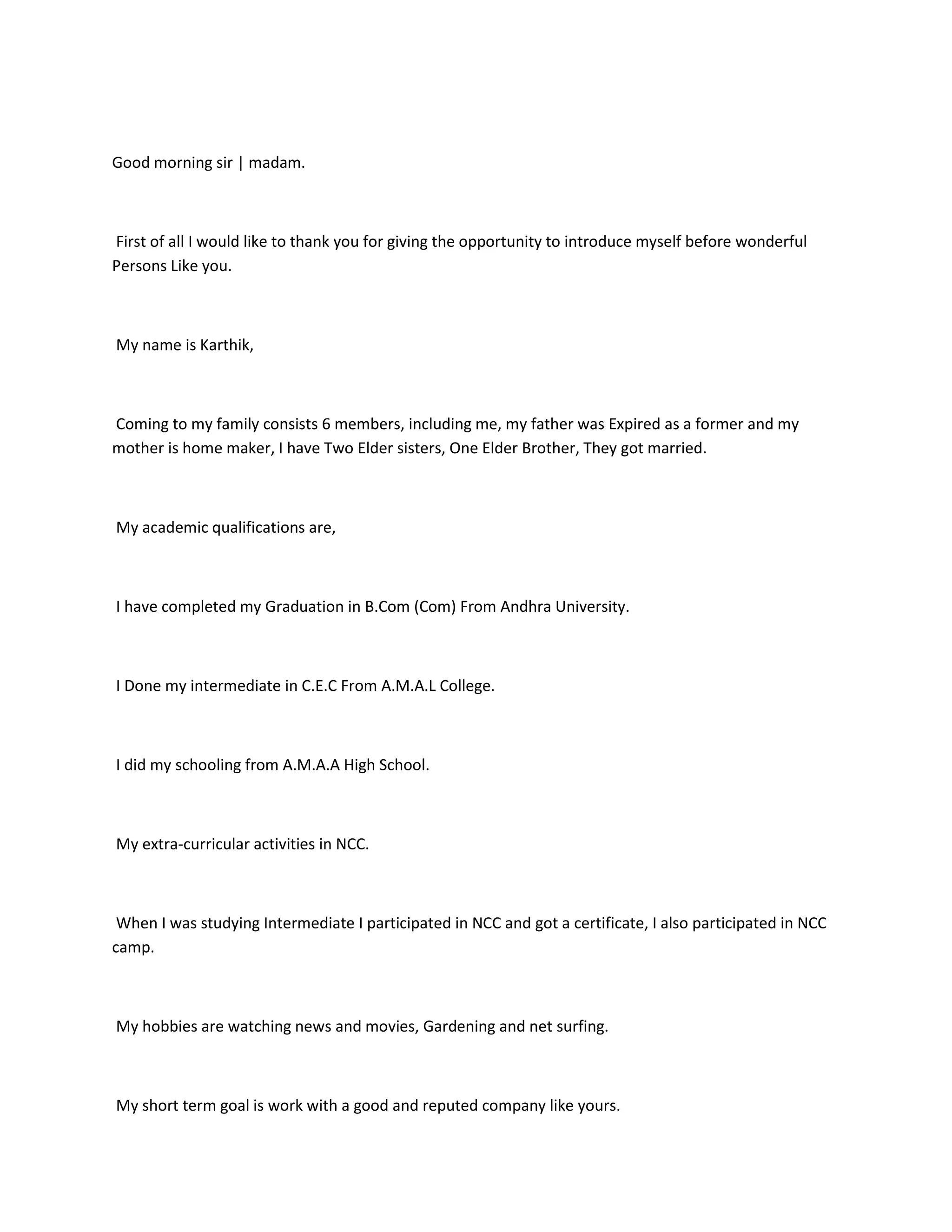 Good morning sir | madam.



First of all I would like to thank you for giving the opportunity to introduce myself before wonderful
Persons Like you.



My name is Karthik,



Coming to my family consists 6 members, including me, my father was Expired as a former and my
mother is home maker, I have Two Elder sisters, One Elder Brother, They got married.



My academic qualifications are,



I have completed my Graduation in B.Com (Com) From Andhra University.



I Done my intermediate in C.E.C From A.M.A.L College.



I did my schooling from A.M.A.A High School.



My extra-curricular activities in NCC.



 When I was studying Intermediate I participated in NCC and got a certificate, I also participated in NCC
camp.



My hobbies are watching news and movies, Gardening and net surfing.



My short term goal is work with a good and reputed company like yours.
 