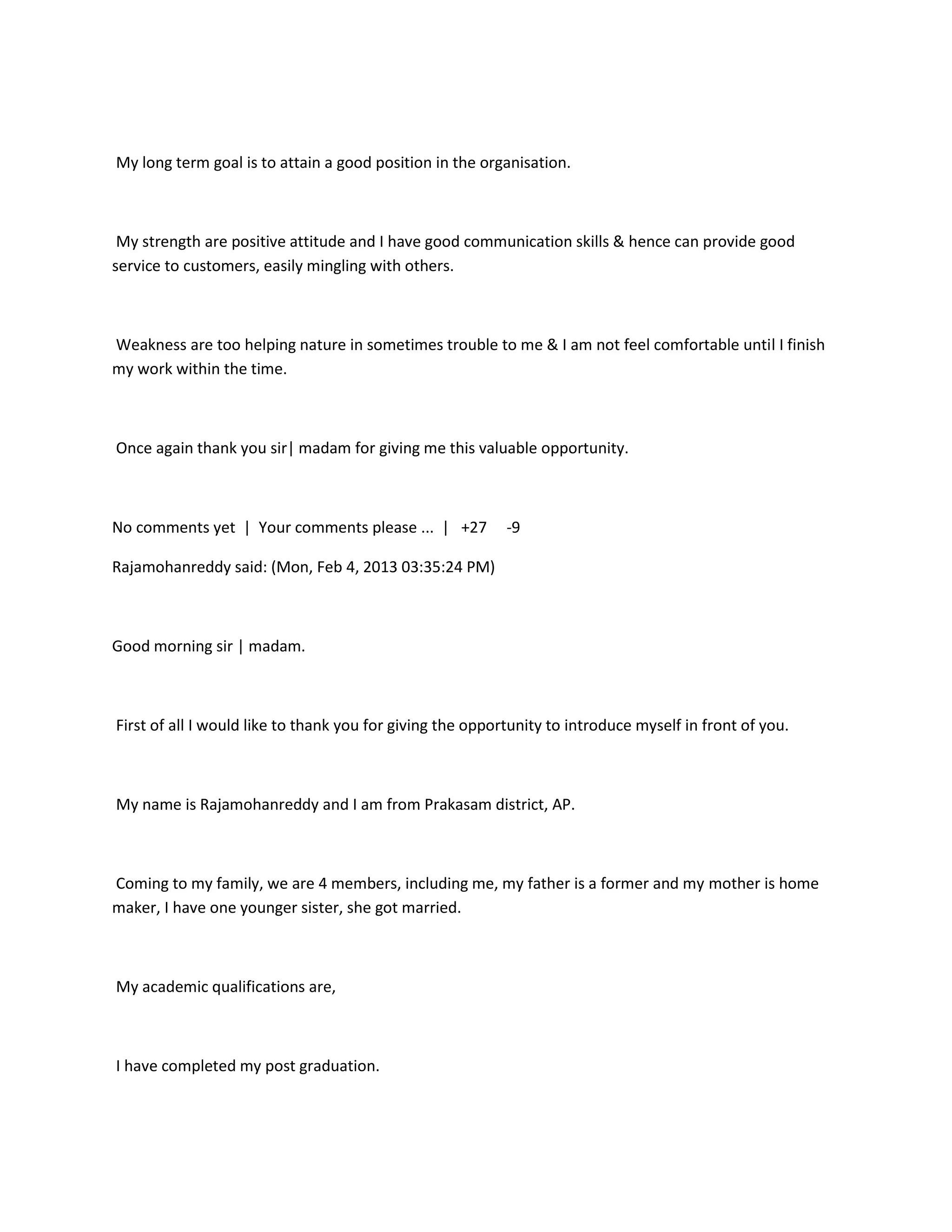 My long term goal is to attain a good position in the organisation.



 My strength are positive attitude and I have good communication skills & hence can provide good
service to customers, easily mingling with others.



Weakness are too helping nature in sometimes trouble to me & I am not feel comfortable until I finish
my work within the time.



Once again thank you sir| madam for giving me this valuable opportunity.



No comments yet | Your comments please ... | +27           -9

Rajamohanreddy said: (Mon, Feb 4, 2013 03:35:24 PM)



Good morning sir | madam.



First of all I would like to thank you for giving the opportunity to introduce myself in front of you.



My name is Rajamohanreddy and I am from Prakasam district, AP.



Coming to my family, we are 4 members, including me, my father is a former and my mother is home
maker, I have one younger sister, she got married.



My academic qualifications are,



I have completed my post graduation.
 