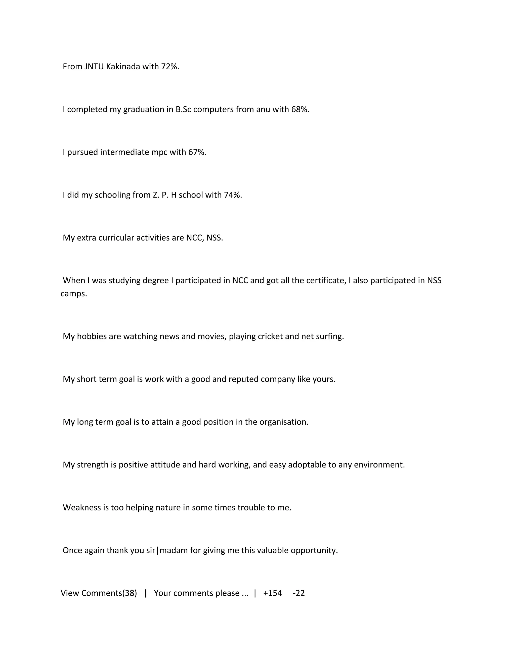 From JNTU Kakinada with 72%.



I completed my graduation in B.Sc computers from anu with 68%.



I pursued intermediate mpc with 67%.



I did my schooling from Z. P. H school with 74%.



My extra curricular activities are NCC, NSS.



 When I was studying degree I participated in NCC and got all the certificate, I also participated in NSS
camps.



My hobbies are watching news and movies, playing cricket and net surfing.



My short term goal is work with a good and reputed company like yours.



My long term goal is to attain a good position in the organisation.



My strength is positive attitude and hard working, and easy adoptable to any environment.



Weakness is too helping nature in some times trouble to me.



Once again thank you sir|madam for giving me this valuable opportunity.



View Comments(38) | Your comments please ... | +154            -22
 
