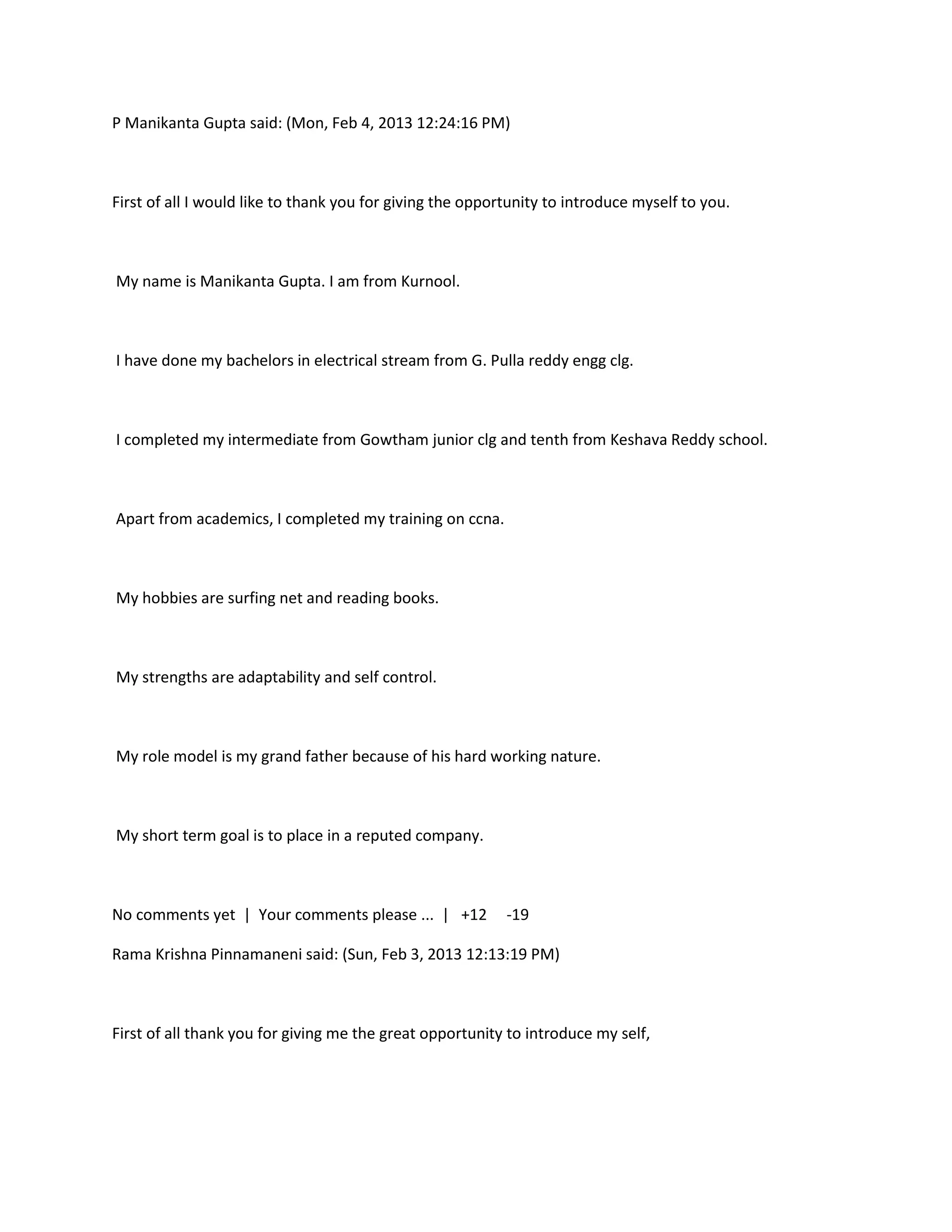 P Manikanta Gupta said: (Mon, Feb 4, 2013 12:24:16 PM)



First of all I would like to thank you for giving the opportunity to introduce myself to you.



My name is Manikanta Gupta. I am from Kurnool.



I have done my bachelors in electrical stream from G. Pulla reddy engg clg.



I completed my intermediate from Gowtham junior clg and tenth from Keshava Reddy school.



Apart from academics, I completed my training on ccna.



My hobbies are surfing net and reading books.



My strengths are adaptability and self control.



My role model is my grand father because of his hard working nature.



My short term goal is to place in a reputed company.



No comments yet | Your comments please ... | +12           -19

Rama Krishna Pinnamaneni said: (Sun, Feb 3, 2013 12:13:19 PM)



First of all thank you for giving me the great opportunity to introduce my self,
 