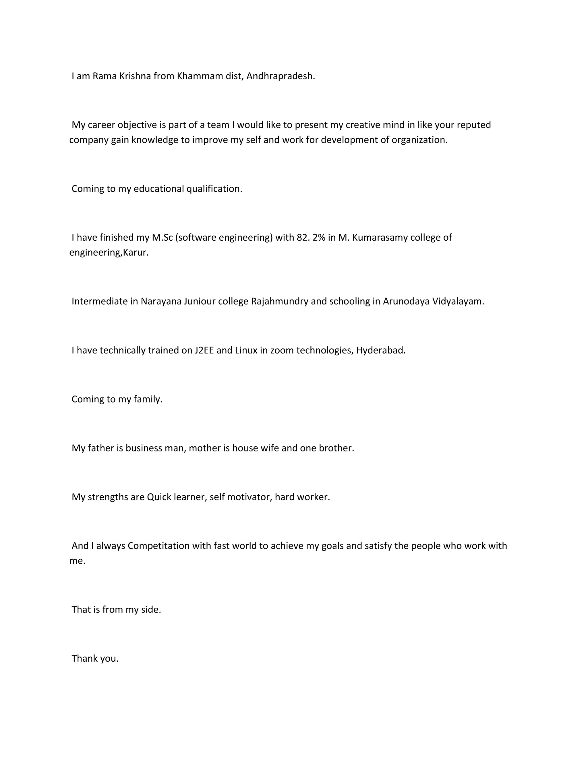 I am Rama Krishna from Khammam dist, Andhrapradesh.



 My career objective is part of a team I would like to present my creative mind in like your reputed
company gain knowledge to improve my self and work for development of organization.



Coming to my educational qualification.



I have finished my M.Sc (software engineering) with 82. 2% in M. Kumarasamy college of
engineering,Karur.



Intermediate in Narayana Juniour college Rajahmundry and schooling in Arunodaya Vidyalayam.



I have technically trained on J2EE and Linux in zoom technologies, Hyderabad.



Coming to my family.



My father is business man, mother is house wife and one brother.



My strengths are Quick learner, self motivator, hard worker.



And I always Competitation with fast world to achieve my goals and satisfy the people who work with
me.



That is from my side.



Thank you.
 