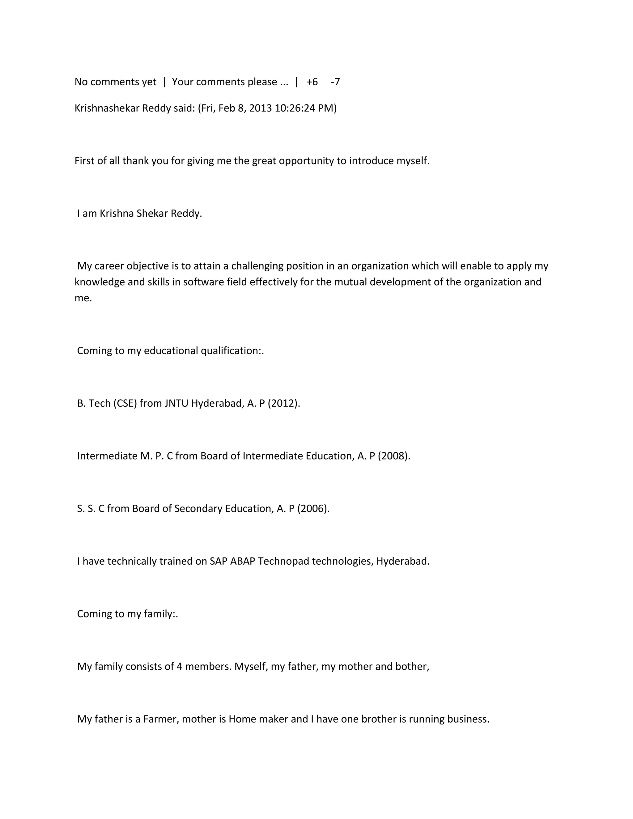 No comments yet | Your comments please ... | +6           -7

Krishnashekar Reddy said: (Fri, Feb 8, 2013 10:26:24 PM)



First of all thank you for giving me the great opportunity to introduce myself.



I am Krishna Shekar Reddy.



 My career objective is to attain a challenging position in an organization which will enable to apply my
knowledge and skills in software field effectively for the mutual development of the organization and
me.



Coming to my educational qualification:.



B. Tech (CSE) from JNTU Hyderabad, A. P (2012).



Intermediate M. P. C from Board of Intermediate Education, A. P (2008).



S. S. C from Board of Secondary Education, A. P (2006).



I have technically trained on SAP ABAP Technopad technologies, Hyderabad.



Coming to my family:.



My family consists of 4 members. Myself, my father, my mother and bother,



My father is a Farmer, mother is Home maker and I have one brother is running business.
 