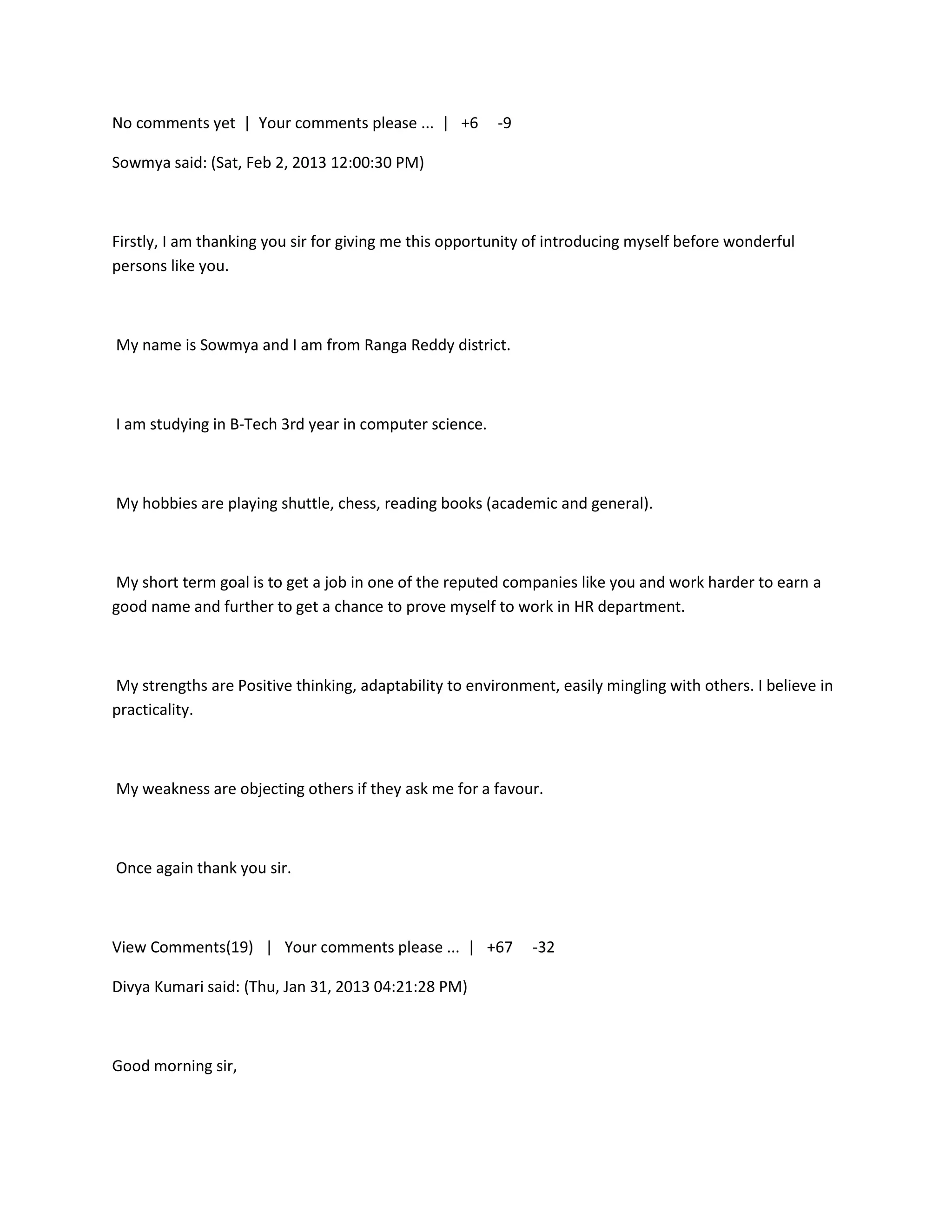 No comments yet | Your comments please ... | +6         -9

Sowmya said: (Sat, Feb 2, 2013 12:00:30 PM)



Firstly, I am thanking you sir for giving me this opportunity of introducing myself before wonderful
persons like you.



My name is Sowmya and I am from Ranga Reddy district.



I am studying in B-Tech 3rd year in computer science.



My hobbies are playing shuttle, chess, reading books (academic and general).



My short term goal is to get a job in one of the reputed companies like you and work harder to earn a
good name and further to get a chance to prove myself to work in HR department.



My strengths are Positive thinking, adaptability to environment, easily mingling with others. I believe in
practicality.



My weakness are objecting others if they ask me for a favour.



Once again thank you sir.



View Comments(19) | Your comments please ... | +67           -32

Divya Kumari said: (Thu, Jan 31, 2013 04:21:28 PM)



Good morning sir,
 