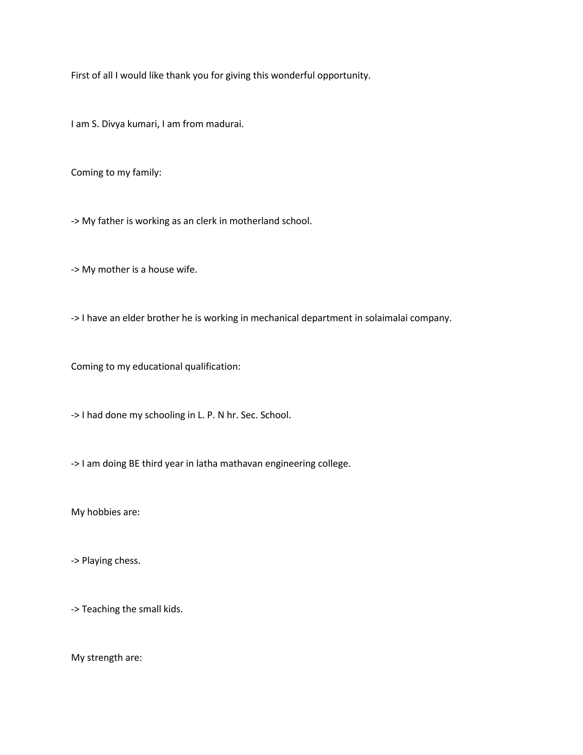 First of all I would like thank you for giving this wonderful opportunity.



I am S. Divya kumari, I am from madurai.



Coming to my family:



-> My father is working as an clerk in motherland school.



-> My mother is a house wife.



-> I have an elder brother he is working in mechanical department in solaimalai company.



Coming to my educational qualification:



-> I had done my schooling in L. P. N hr. Sec. School.



-> I am doing BE third year in latha mathavan engineering college.



My hobbies are:



-> Playing chess.



-> Teaching the small kids.



My strength are:
 