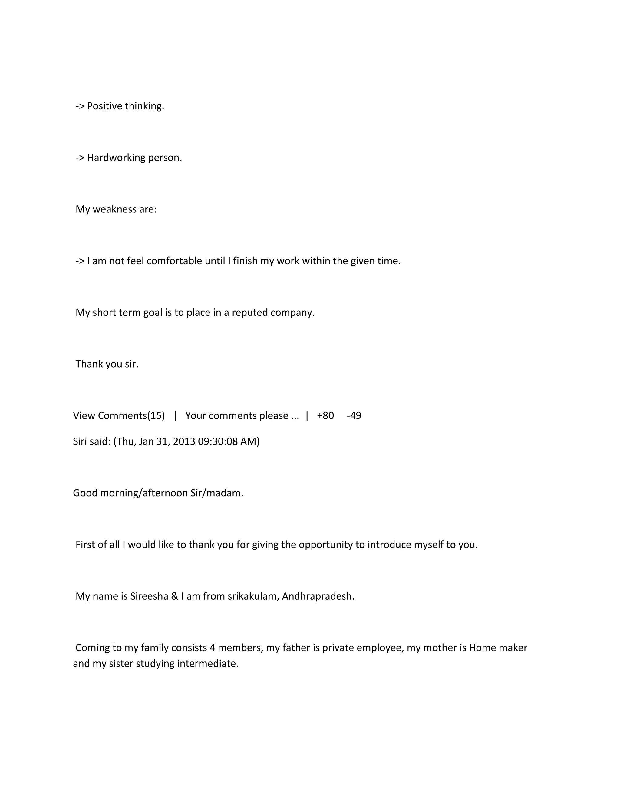 -> Positive thinking.



-> Hardworking person.



My weakness are:



-> I am not feel comfortable until I finish my work within the given time.



My short term goal is to place in a reputed company.



Thank you sir.



View Comments(15) | Your comments please ... | +80            -49

Siri said: (Thu, Jan 31, 2013 09:30:08 AM)



Good morning/afternoon Sir/madam.



First of all I would like to thank you for giving the opportunity to introduce myself to you.



My name is Sireesha & I am from srikakulam, Andhrapradesh.



Coming to my family consists 4 members, my father is private employee, my mother is Home maker
and my sister studying intermediate.
 
