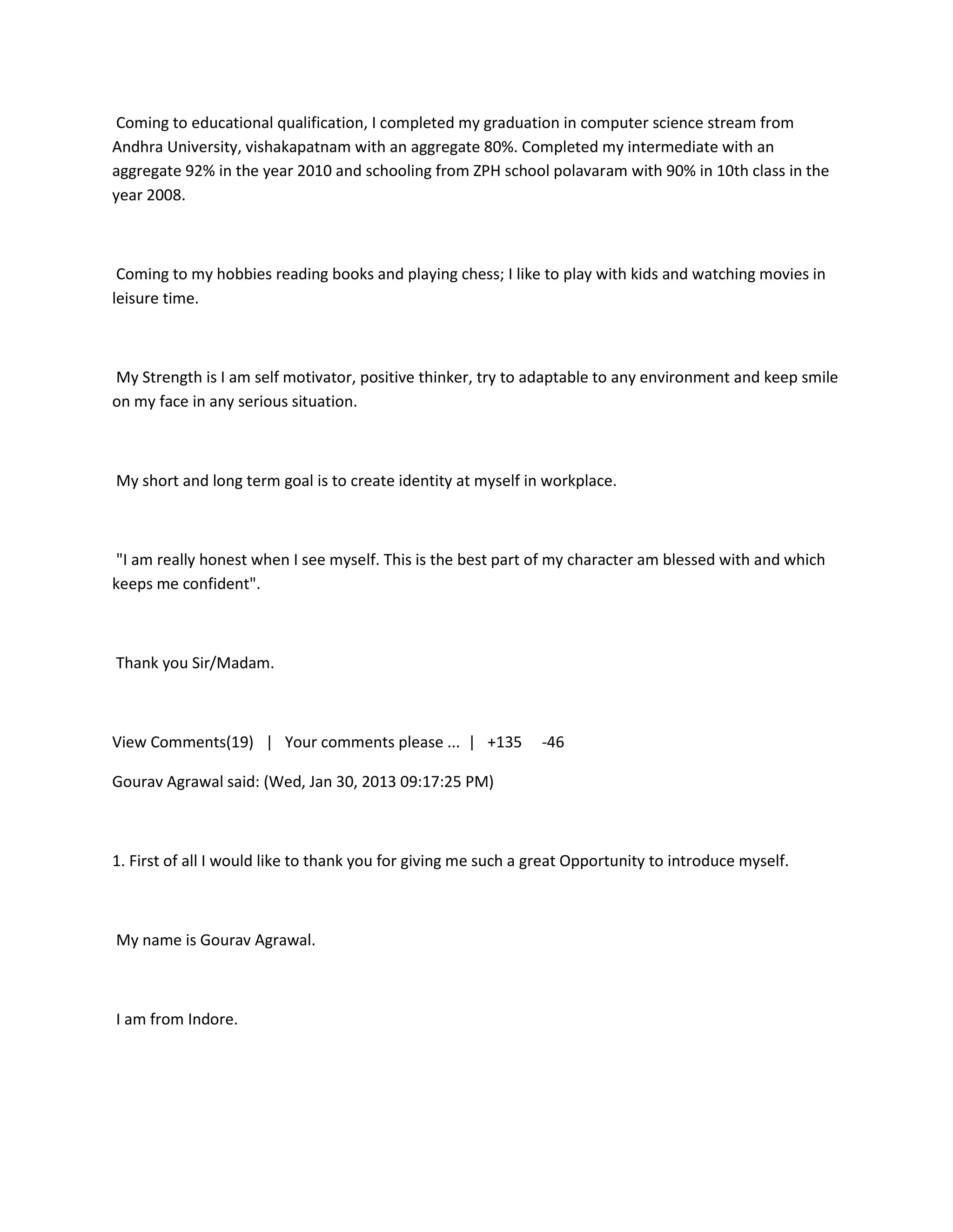 Coming to educational qualification, I completed my graduation in computer science stream from
Andhra University, vishakapatnam with an aggregate 80%. Completed my intermediate with an
aggregate 92% in the year 2010 and schooling from ZPH school polavaram with 90% in 10th class in the
year 2008.



 Coming to my hobbies reading books and playing chess; I like to play with kids and watching movies in
leisure time.



My Strength is I am self motivator, positive thinker, try to adaptable to any environment and keep smile
on my face in any serious situation.



My short and long term goal is to create identity at myself in workplace.



 "I am really honest when I see myself. This is the best part of my character am blessed with and which
keeps me confident".



Thank you Sir/Madam.



View Comments(19) | Your comments please ... | +135             -46

Gourav Agrawal said: (Wed, Jan 30, 2013 09:17:25 PM)



1. First of all I would like to thank you for giving me such a great Opportunity to introduce myself.



My name is Gourav Agrawal.



I am from Indore.
 
